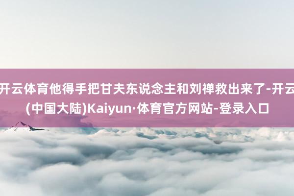 开云体育他得手把甘夫东说念主和刘禅救出来了-开云(中国大陆)Kaiyun·体育官方网站-登录入口