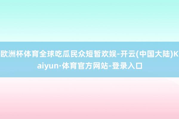 欧洲杯体育全球吃瓜民众短暂欢娱-开云(中国大陆)Kaiyun·体育官方网站-登录入口