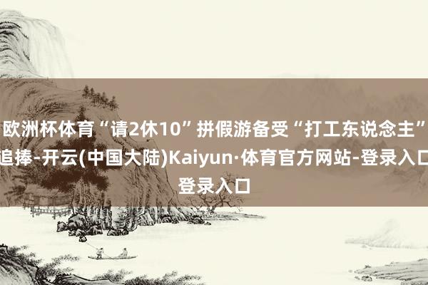 欧洲杯体育“请2休10”拼假游备受“打工东说念主”追捧-开云(中国大陆)Kaiyun·体育官方网站-登录入口