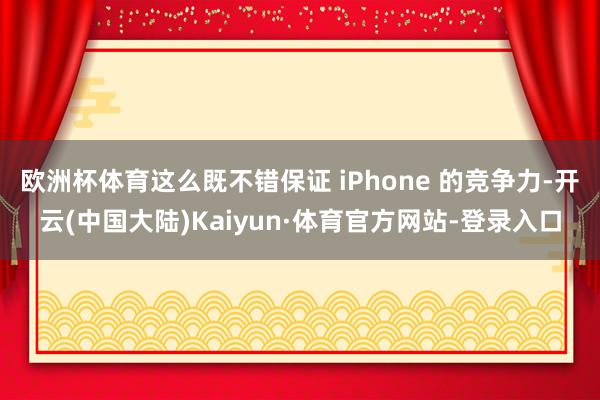 欧洲杯体育这么既不错保证 iPhone 的竞争力-开云(中国大陆)Kaiyun·体育官方网站-登录入口
