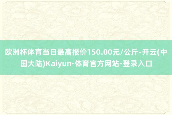 欧洲杯体育当日最高报价150.00元/公斤-开云(中国大陆)Kaiyun·体育官方网站-登录入口