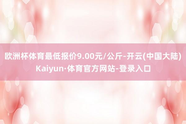 欧洲杯体育最低报价9.00元/公斤-开云(中国大陆)Kaiyun·体育官方网站-登录入口