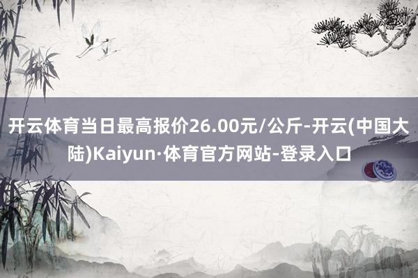 开云体育当日最高报价26.00元/公斤-开云(中国大陆)Kaiyun·体育官方网站-登录入口