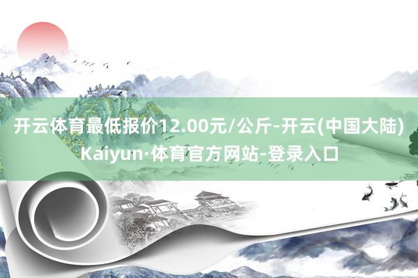 开云体育最低报价12.00元/公斤-开云(中国大陆)Kaiyun·体育官方网站-登录入口