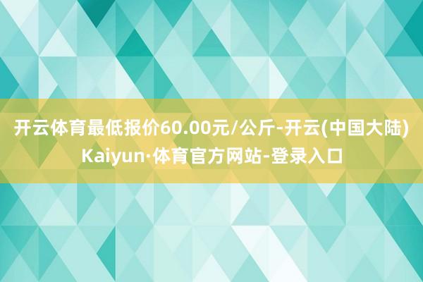开云体育最低报价60.00元/公斤-开云(中国大陆)Kaiyun·体育官方网站-登录入口