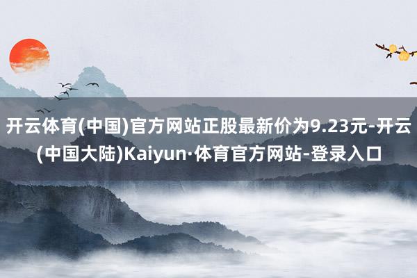 开云体育(中国)官方网站正股最新价为9.23元-开云(中国大陆)Kaiyun·体育官方网站-登录入口
