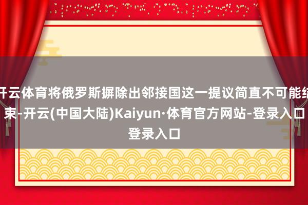 开云体育将俄罗斯摒除出邻接国这一提议简直不可能结束-开云(中国大陆)Kaiyun·体育官方网站-登录入口