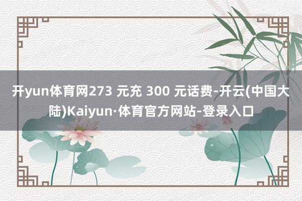 开yun体育网273 元充 300 元话费-开云(中国大陆)Kaiyun·体育官方网站-登录入口