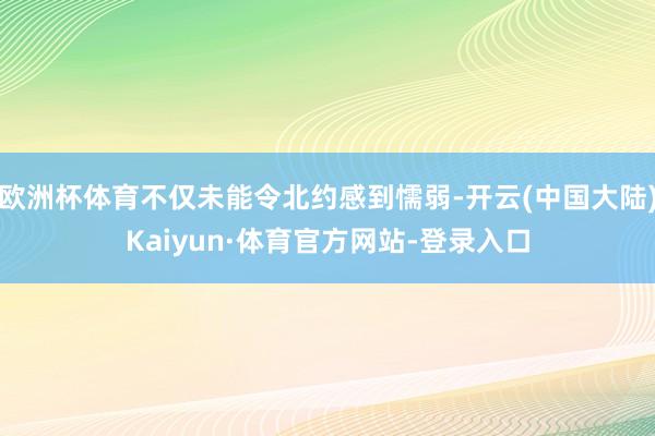 欧洲杯体育不仅未能令北约感到懦弱-开云(中国大陆)Kaiyun·体育官方网站-登录入口
