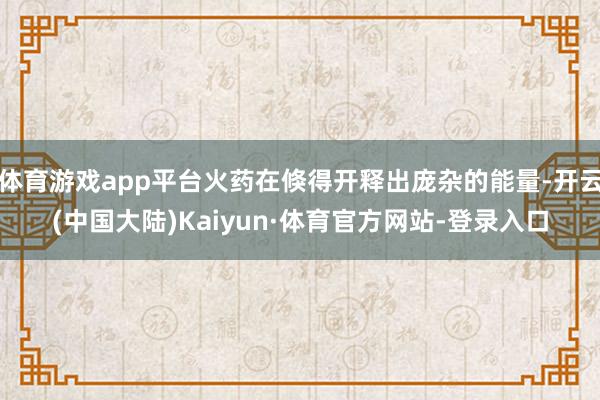 体育游戏app平台火药在倏得开释出庞杂的能量-开云(中国大陆)Kaiyun·体育官方网站-登录入口