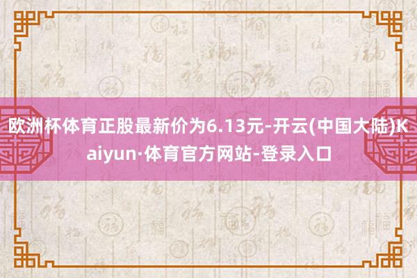 欧洲杯体育正股最新价为6.13元-开云(中国大陆)Kaiyun·体育官方网站-登录入口