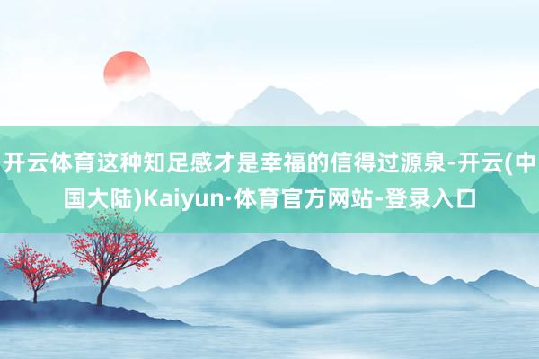 开云体育这种知足感才是幸福的信得过源泉-开云(中国大陆)Kaiyun·体育官方网站-登录入口
