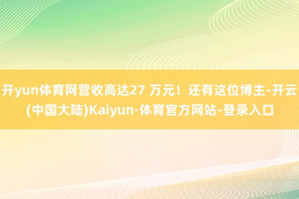 开yun体育网营收高达27 万元！还有这位博主-开云(中国大陆)Kaiyun·体育官方网站-登录入口