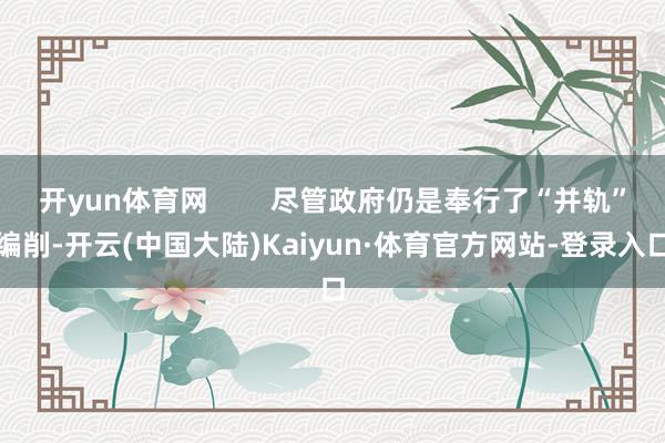开yun体育网        尽管政府仍是奉行了“并轨”编削-开云(中国大陆)Kaiyun·体育官方网站-登录入口