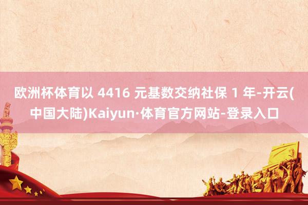 欧洲杯体育以 4416 元基数交纳社保 1 年-开云(中国大陆)Kaiyun·体育官方网站-登录入口