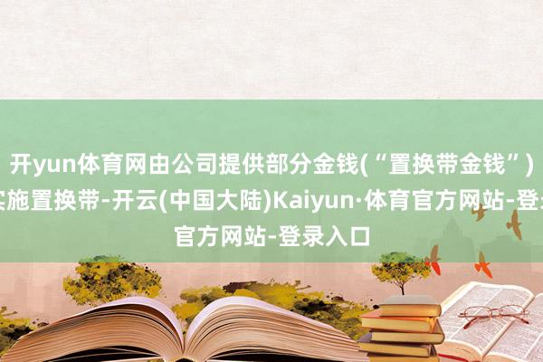 开yun体育网由公司提供部分金钱(“置换带金钱”)用于实施置换带-开云(中国大陆)Kaiyun·体育官方网站-登录入口