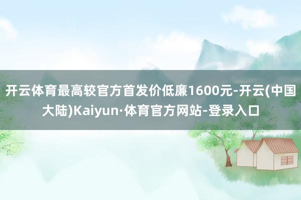 开云体育最高较官方首发价低廉1600元-开云(中国大陆)Kaiyun·体育官方网站-登录入口