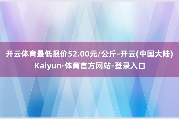开云体育最低报价52.00元/公斤-开云(中国大陆)Kaiyun·体育官方网站-登录入口
