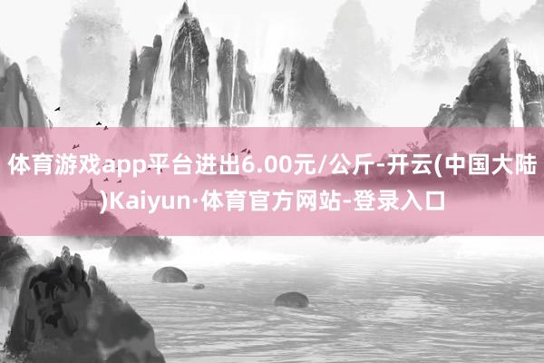 体育游戏app平台进出6.00元/公斤-开云(中国大陆)Kaiyun·体育官方网站-登录入口