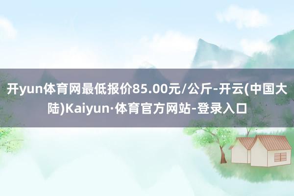 开yun体育网最低报价85.00元/公斤-开云(中国大陆)Kaiyun·体育官方网站-登录入口