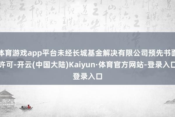 体育游戏app平台未经长城基金解决有限公司预先书面许可-开云(中国大陆)Kaiyun·体育官方网站-登录入口