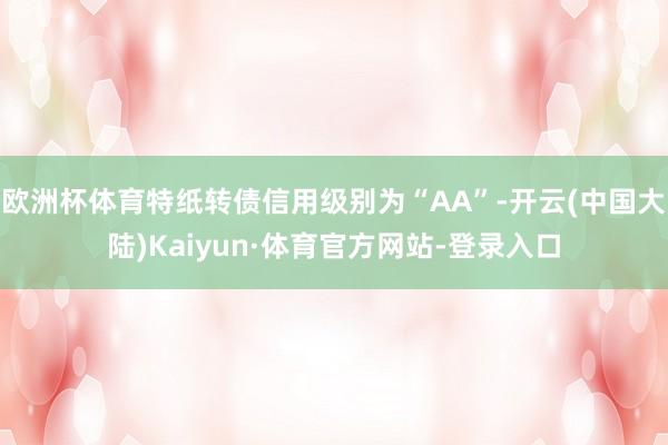 欧洲杯体育特纸转债信用级别为“AA”-开云(中国大陆)Kaiyun·体育官方网站-登录入口