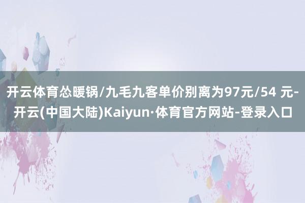开云体育怂暖锅/九毛九客单价别离为97元/54 元-开云(中国大陆)Kaiyun·体育官方网站-登录入口