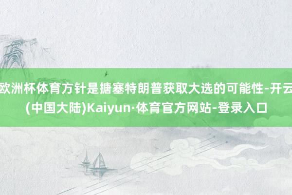 欧洲杯体育方针是搪塞特朗普获取大选的可能性-开云(中国大陆)Kaiyun·体育官方网站-登录入口