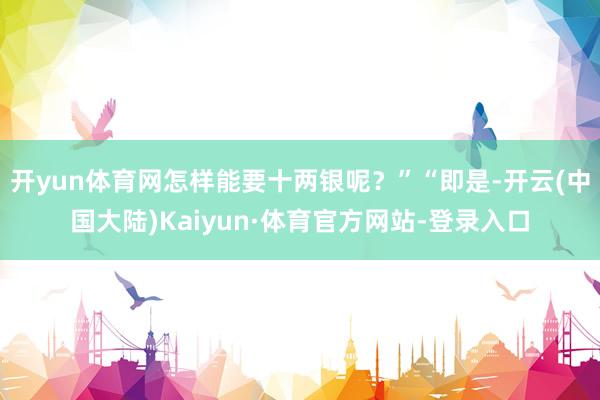 开yun体育网怎样能要十两银呢?”“即是-开云(中国大陆)Kaiyun·体育官方网站-登录入口