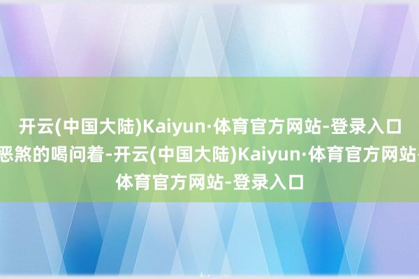 开云(中国大陆)Kaiyun·体育官方网站-登录入口一脸凶神恶煞的喝问着-开云(中国大陆)Kaiyun·体育官方网站-登录入口