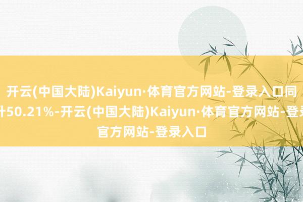 开云(中国大陆)Kaiyun·体育官方网站-登录入口同比上升50.21%-开云(中国大陆)Kaiyun·体育官方网站-登录入口