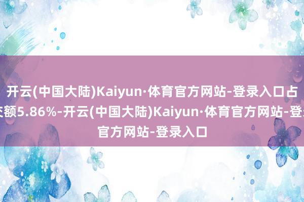 开云(中国大陆)Kaiyun·体育官方网站-登录入口占总成交额5.86%-开云(中国大陆)Kaiyun·体育官方网站-登录入口