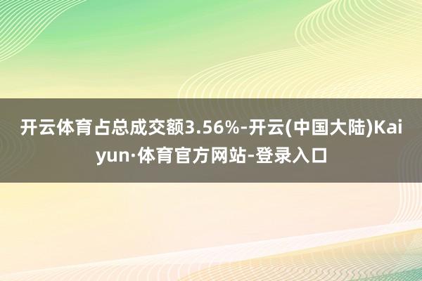 开云体育占总成交额3.56%-开云(中国大陆)Kaiyun·体育官方网站-登录入口