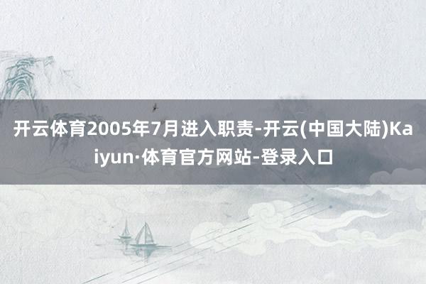 开云体育2005年7月进入职责-开云(中国大陆)Kaiyun·体育官方网站-登录入口