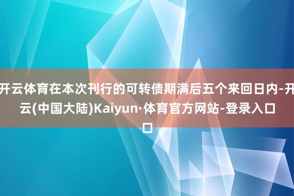 开云体育在本次刊行的可转债期满后五个来回日内-开云(中国大陆)Kaiyun·体育官方网站-登录入口
