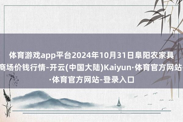 体育游戏app平台2024年10月31日阜阳农家具中心批发商场价钱行情-开云(中国大陆)Kaiyun·体育官方网站-登录入口