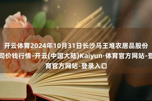 开云体育2024年10月31日长沙马王堆农居品股份有限公司价钱行情-开云(中国大陆)Kaiyun·体育官方网站-登录入口
