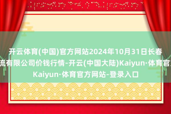 开云体育(中国)官方网站2024年10月31日长春海吉星农居品物流有限公司价钱行情-开云(中国大陆)Kaiyun·体育官方网站-登录入口