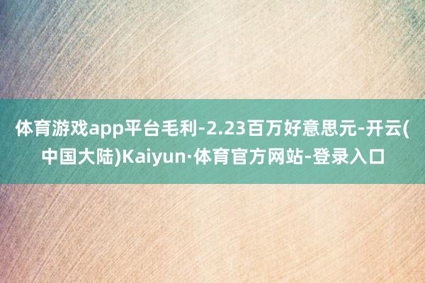 体育游戏app平台毛利-2.23百万好意思元-开云(中国大陆)Kaiyun·体育官方网站-登录入口