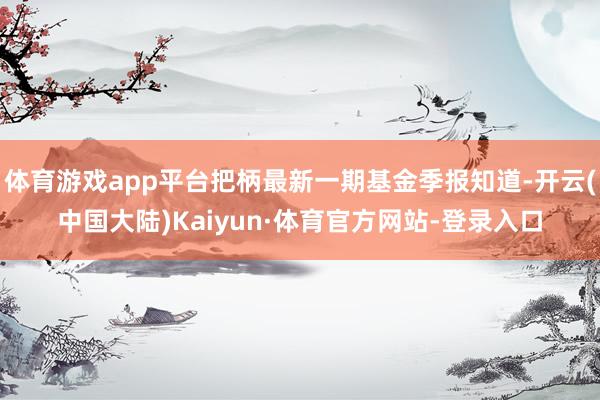 体育游戏app平台把柄最新一期基金季报知道-开云(中国大陆)Kaiyun·体育官方网站-登录入口