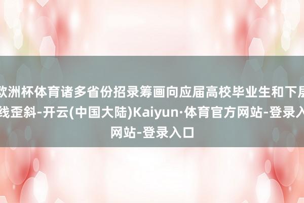 欧洲杯体育诸多省份招录筹画向应届高校毕业生和下层一线歪斜-开云(中国大陆)Kaiyun·体育官方网站-登录入口