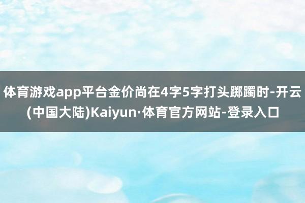体育游戏app平台金价尚在4字5字打头踯躅时-开云(中国大陆)Kaiyun·体育官方网站-登录入口