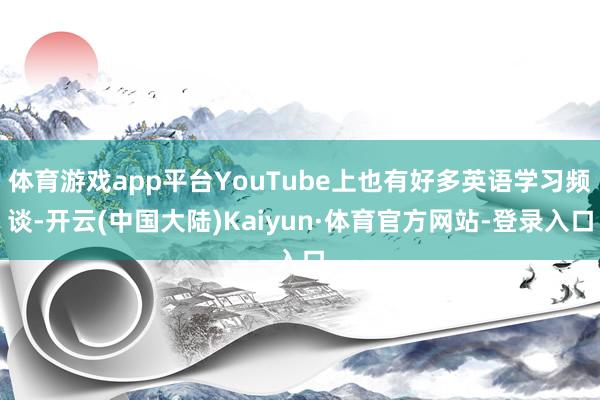 体育游戏app平台YouTube上也有好多英语学习频谈-开云(中国大陆)Kaiyun·体育官方网站-登录入口