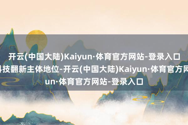 开云(中国大陆)Kaiyun·体育官方网站-登录入口要强化企业科技翻新主体地位-开云(中国大陆)Kaiyun·体育官方网站-登录入口