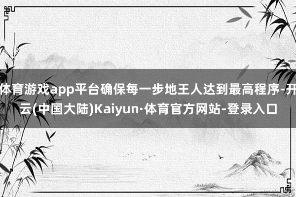 体育游戏app平台确保每一步地王人达到最高程序-开云(中国大陆)Kaiyun·体育官方网站-登录入口