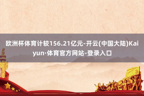 欧洲杯体育计较156.21亿元-开云(中国大陆)Kaiyun·体育官方网站-登录入口