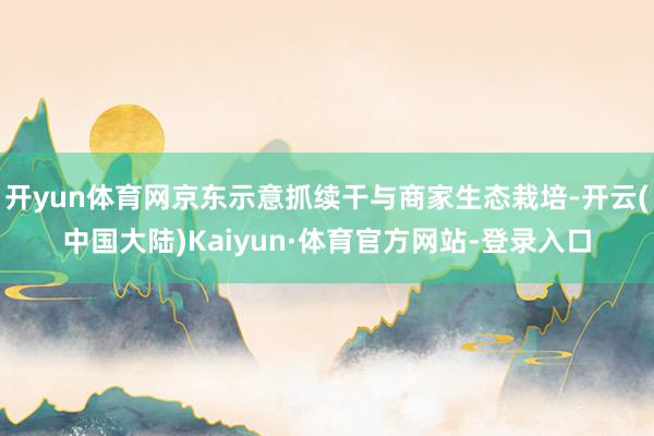 开yun体育网京东示意抓续干与商家生态栽培-开云(中国大陆)Kaiyun·体育官方网站-登录入口