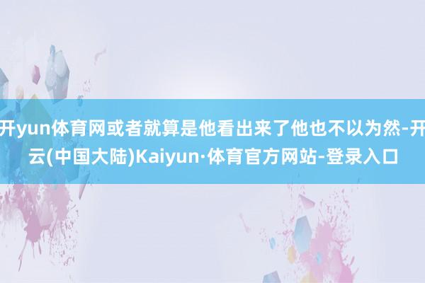 开yun体育网或者就算是他看出来了他也不以为然-开云(中国大陆)Kaiyun·体育官方网站-登录入口
