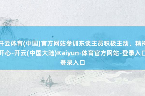 开云体育(中国)官方网站参训东谈主员积极主动、精神开心-开云(中国大陆)Kaiyun·体育官方网站-登录入口