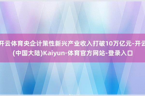 开云体育央企计策性新兴产业收入打破10万亿元-开云(中国大陆)Kaiyun·体育官方网站-登录入口